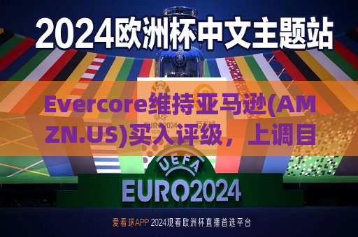 Evercore维持亚马逊(AMZN.US)买入评级，上调目标价至240美元