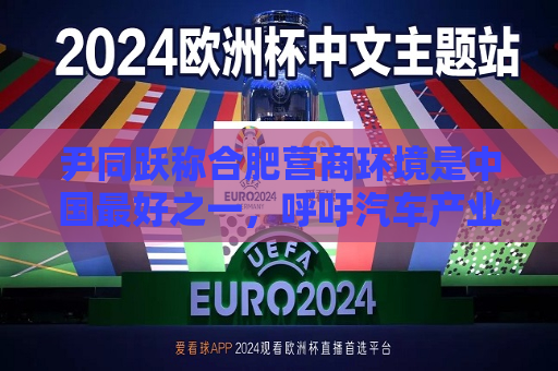 尹同跃称合肥营商环境是中国更好之一，呼吁汽车产业链企业投资建业  第1张