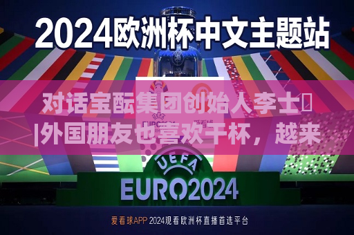 对话宝酝集团创始人李士祎|外国朋友也喜欢干杯，越来越多的年轻人喝白酒  第1张