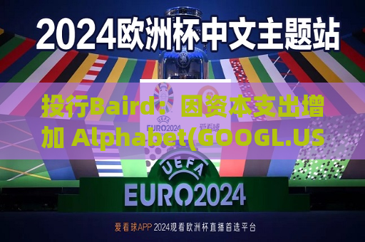 投行Baird：因资本支出增加 Alphabet(GOOGL.US)Q3营业利润、EPS指标面临风险