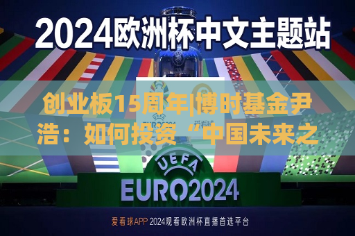 创业板15周年|博时基金尹浩：如何投资“中国未来之板”