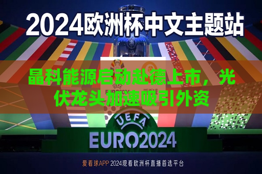 晶科能源启动赴德上市，光伏龙头加速吸引外资