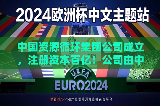 中国资源循环集团公司成立，注册资本百亿！公司由中国五矿集团有限公司、中国石油化工集团有限公司、中国铝业集团有限公司等共同持股