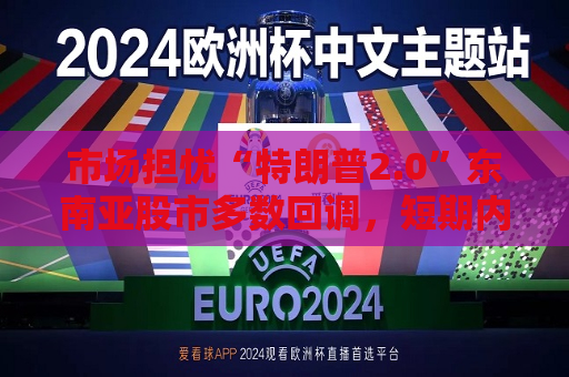 市场担忧“特朗普2.0”东南亚股市多数回调，短期内亚洲货币或将走弱