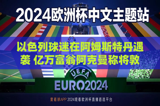 以色列球迷在阿姆斯特丹遇袭 亿万富翁阿克曼称将敦促环球音乐将上市地转到美国 环球音乐：他没有这个权利