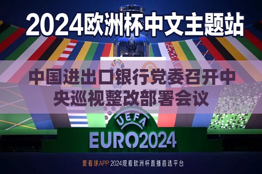 中国进出口银行党委召开中央巡视整改部署会议