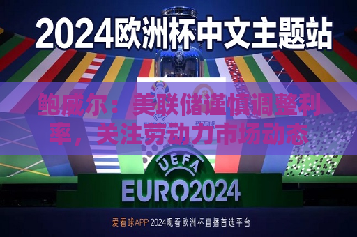 鲍威尔：美联储谨慎调整利率，关注劳动力市场动态