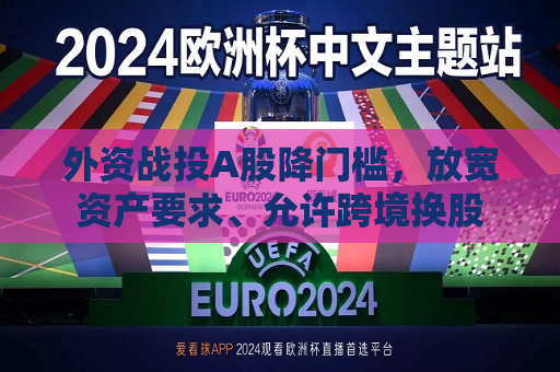 外资战投A股降门槛，放宽资产要求、允许跨境换股