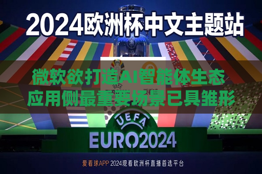 微软欲打造AI智能体生态 应用侧最重要场景已具雏形