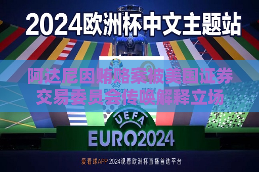 阿达尼因贿赂案被美国证券交易委员会传唤解释立场