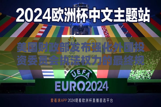 美国财政部发布强化外国投资委员会执法权力的最终规则