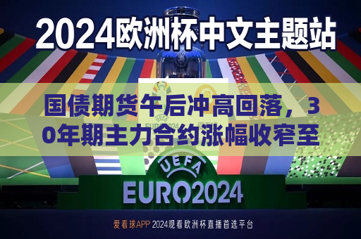 国债期货午后冲高回落，30年期主力合约涨幅收窄至0.09%  第1张
