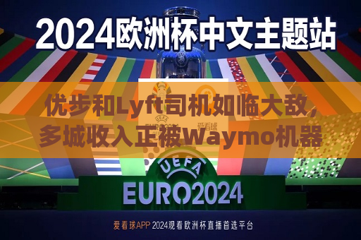 优步和Lyft司机如临大敌，多城收入正被Waymo机器人出租车侵蚀