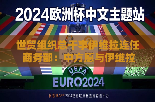 世贸组织总干事伊维拉连任 商务部：中方愿与伊维拉总干事一道促进世贸组织规则与时俱进
