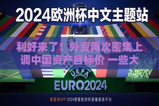 利好来了！外资再次密集上调中国资产目标价 一些大公司目标价被密集上调