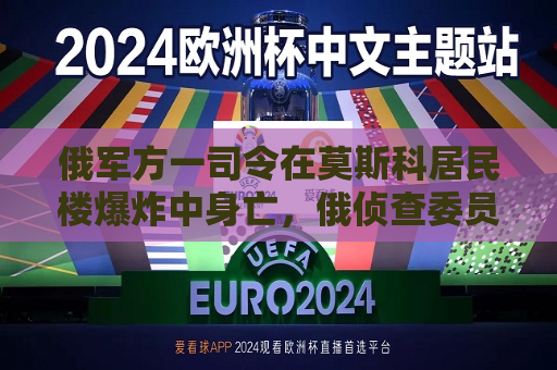俄军方一司令在莫斯科居民楼爆炸中身亡，俄侦查委员会已就该爆炸刑事立案