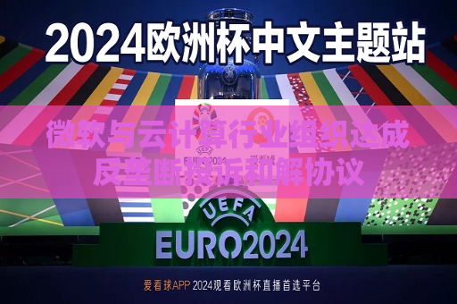 微软与云计算行业组织达成反垄断投诉和解协议  第1张