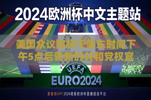 美国众议院将于美东时间下午5点后就新的共和党权宜支出措施进行投票表决