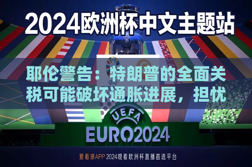 耶伦警告：特朗普的全面关税可能破坏通胀进展，担忧财政赤字