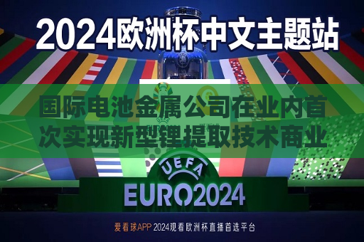 国际电池金属公司在业内首次实现新型锂提取技术商业化 预计年产能近5000吨