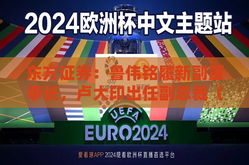 东方证券：鲁伟铭履新副董事长，卢大印出任副总裁（主持工作）