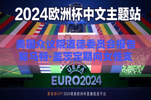 美国众议院道德委员会报告称马特·盖茨定期向女性支付 *** 易费用  第1张