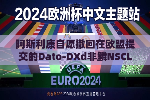 阿斯利康自愿撤回在欧盟提交的Dato-DXd非鳞NSCLC上市申请