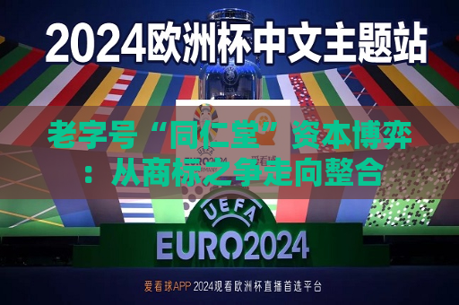 老字号“同仁堂”资本博弈：从商标之争走向整合