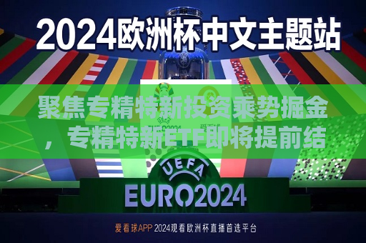 聚焦专精特新投资乘势掘金，专精特新ETF即将提前结束募集