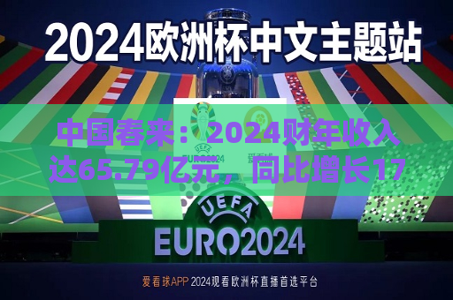 中国春来：2024财年收入达65.79亿元，同比增长17.1%