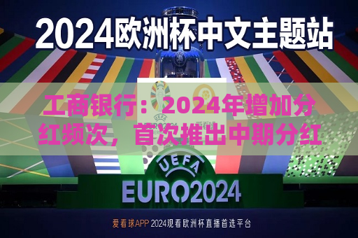 工商银行：2024年增加分红频次，首次推出中期分红，实现一年两次分红