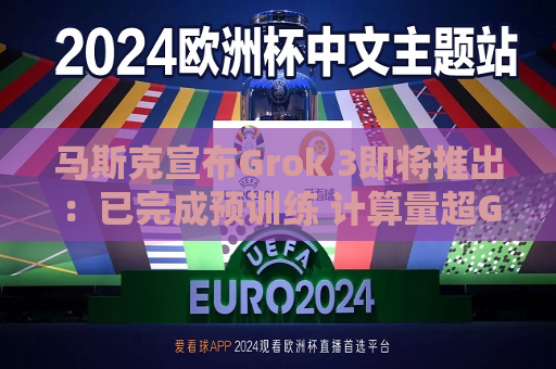 马斯克宣布Grok 3即将推出：已完成预训练 计算量超Grok 2十倍