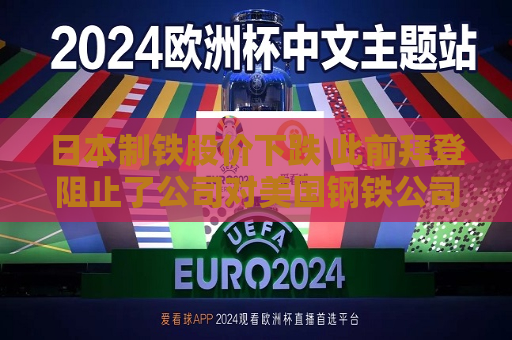 日本制铁股价下跌 此前拜登阻止了公司对美国钢铁公司的收购
