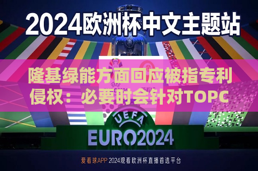 隆基绿能方面回应被指专利侵权：必要时会针对TOPCon及其他技术系列产品提起反诉