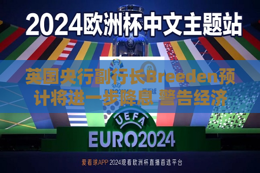英国央行副行长Breeden预计将进一步降息 警告经济增长前景趋弱
