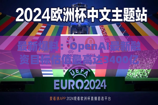 最新爆料：OpenAI最新融资目标估值更高达3400亿美元