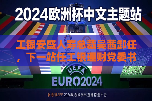 工银安盛人寿总裁吴茜卸任，下一站任工银理财党委书记