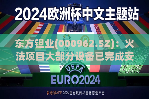 东方钽业(000962.SZ)：火法项目大部分设备已完成安装调试并进入满负荷生产状态