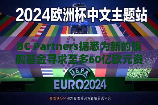 BC Partners据悉为新的旗舰基金寻求至多60亿欧元资金