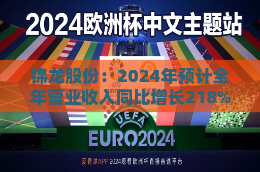 锦龙股份：2024年预计全年营业收入同比增长218%-296%