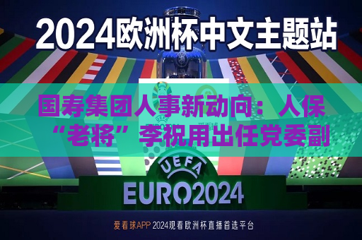 国寿集团人事新动向：人保“老将”李祝用出任党委副书记