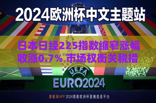 日本日经225指数缩窄涨幅收涨0.7% 市场权衡关税措施