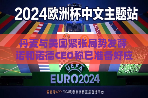 丹麦与美国紧张局势发酵 诺和诺德CEO称已准备好应对特朗普的关税威胁
