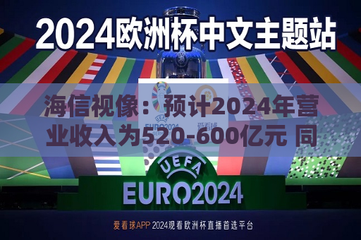 海信视像：预计2024年营业收入为520-600亿元 同比增长-3.0%至11.9%