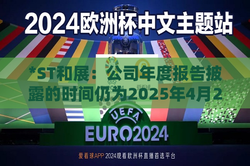 *ST和展：公司年度报告披露的时间仍为2025年4月24日