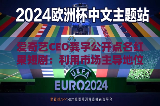 爱奇艺CEO龚宇公开点名红果短剧：利用市场主导地位签排他性协议