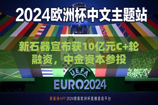 新石器宣布获10亿元C+轮融资，中金资本参投