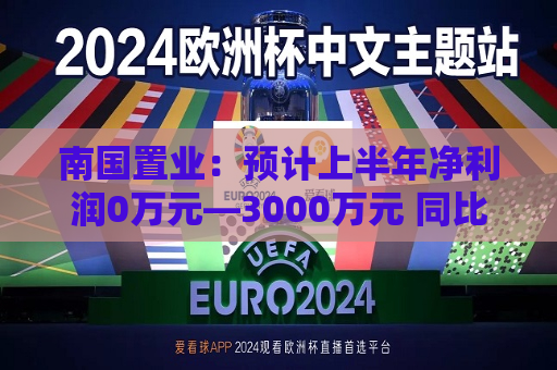 南国置业：预计上半年净利润0万元—3000万元 同比扭亏