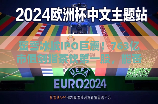 蜜雪冰城IPO巨震！763亿市值剑指茶饮之一股，能否打破破发魔咒？