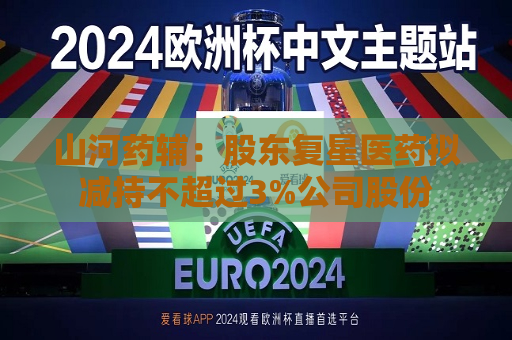 山河药辅：股东复星医药拟减持不超过3%公司股份